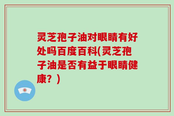 灵芝孢子油对眼睛有好处吗百度百科(灵芝孢子油是否有益于眼睛健康？)