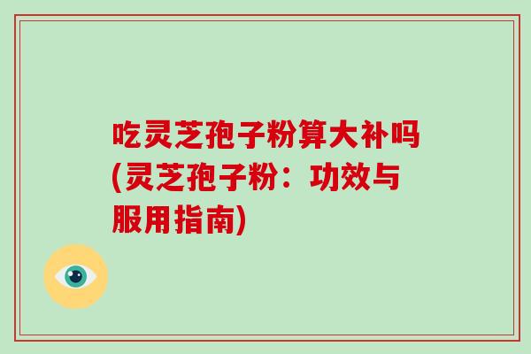 吃灵芝孢子粉算大补吗(灵芝孢子粉:功效与服用指南)-第1张图片-灵芝大师 吃灵芝孢子粉算大补吗(灵芝孢子粉:功效与服用指南)-第1张图片-灵芝大师
