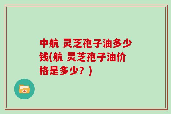 中航 灵芝孢子油多少钱(航 灵芝孢子油价格是多少？)
