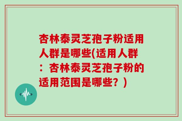 杏林泰灵芝孢子粉适用人群是哪些(适用人群:杏林泰灵芝孢子粉的适用范围是哪些?)-第1张图片-灵芝大师 杏林泰灵芝孢子粉适用人群是哪些(适用人群:杏林泰灵芝孢子粉的适用范围是哪些?)-第1张图片-灵芝大师
