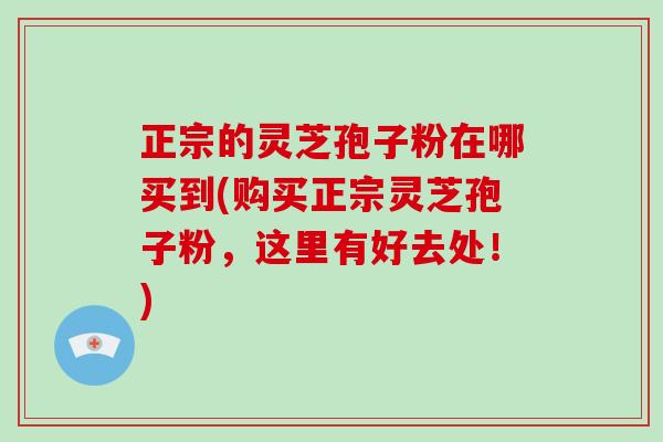 正宗的灵芝孢子粉在哪买到(购买正宗灵芝孢子粉，这里有好去处！)