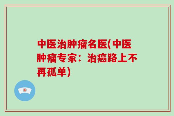 中医治肿瘤名医(中医肿瘤专家：治癌路上不再孤单)