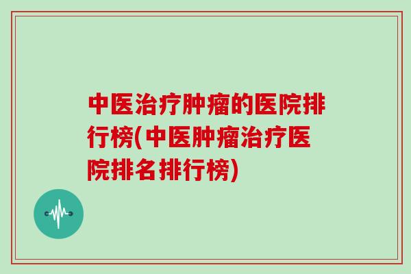 中医治疗肿瘤的医院排行榜(中医肿瘤治疗医院排名排行榜)