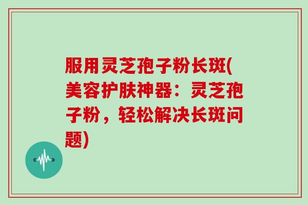 服用灵芝孢子粉长斑(美容护肤神器：灵芝孢子粉，轻松解决长斑问题)