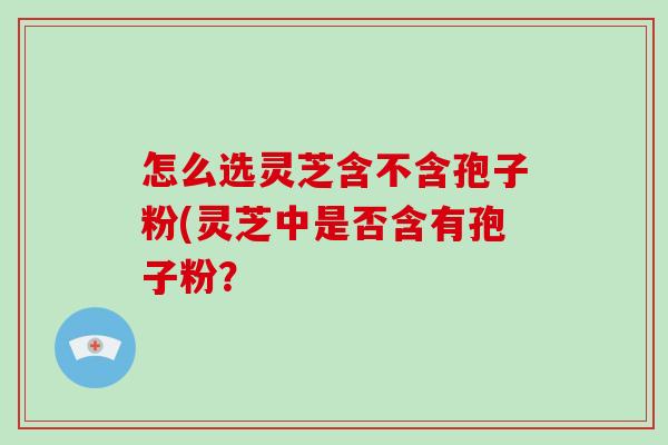 怎么选灵芝含不含孢子粉(灵芝中是否含有孢子粉？