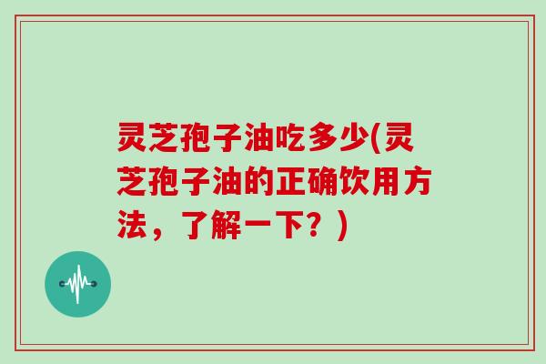 灵芝孢子油吃多少(灵芝孢子油的正确饮用方法，了解一下？)