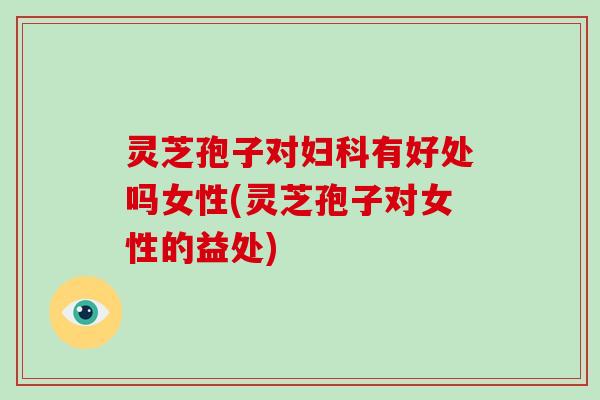 灵芝孢子对妇科有好处吗女性(灵芝孢子对女性的益处)