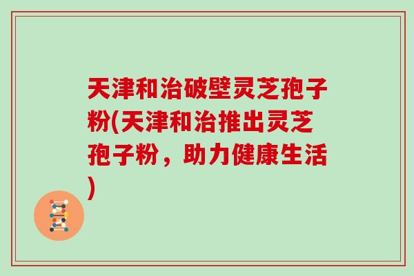 天津和治破壁灵芝孢子粉(天津和治推出灵芝孢子粉，助力健康生活)