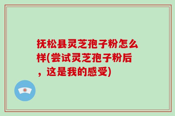 抚松县灵芝孢子粉怎么样(尝试灵芝孢子粉后，这是我的感受)
