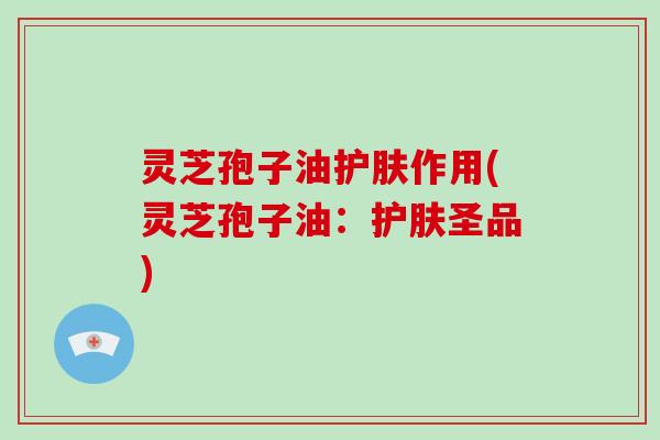 灵芝孢子油护肤作用(灵芝孢子油：护肤圣品)