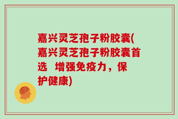 嘉兴灵芝孢子粉胶囊(嘉兴灵芝孢子粉胶囊首选  增强免疫力，保护健康)