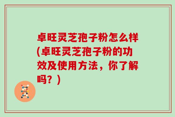 卓旺灵芝孢子粉怎么样(卓旺灵芝孢子粉的功效及使用方法，你了解吗？)