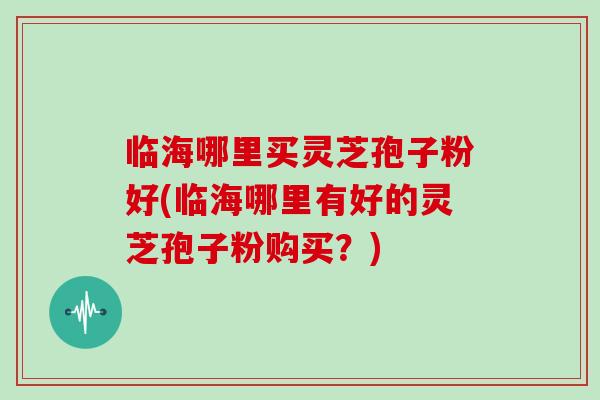 临海哪里买灵芝孢子粉好(临海哪里有好的灵芝孢子粉购买？)-第1张图片-灵芝大师