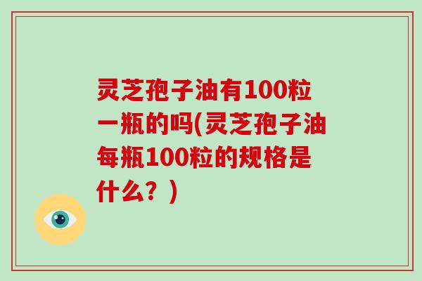 灵芝孢子油有100粒一瓶的吗(灵芝孢子油每瓶100粒的规格是什么？)