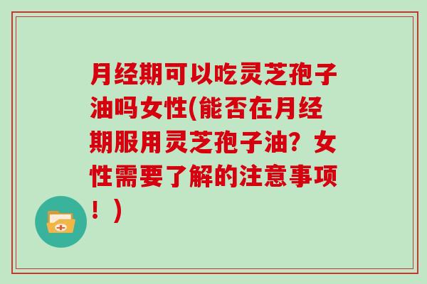 月经期可以吃灵芝孢子油吗女性(能否在月经期服用灵芝孢子油？女性需要了解的注意事项！)