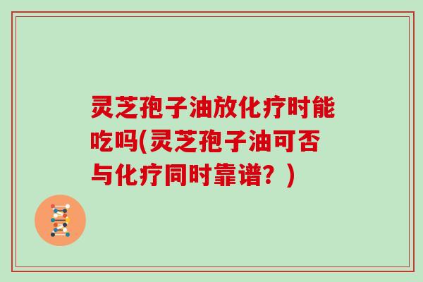 灵芝孢子油放化疗时能吃吗(灵芝孢子油可否与化疗同时靠谱？)