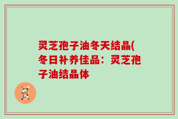 灵芝孢子油冬天结晶(冬日补养佳品：灵芝孢子油结晶体-第1张图片-灵芝大师