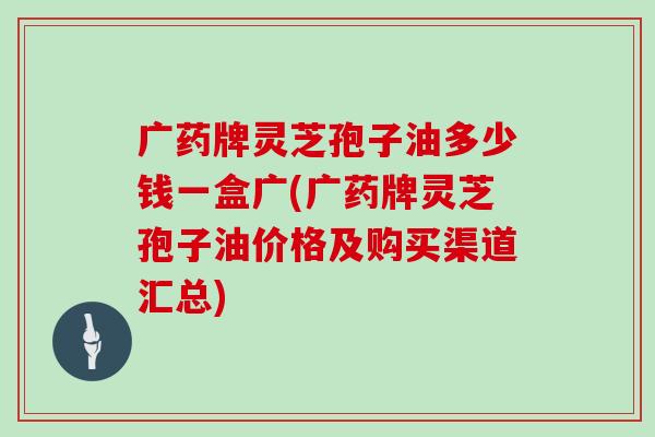广药牌灵芝孢子油多少钱一盒广(广药牌灵芝孢子油价格及购买渠道汇总)