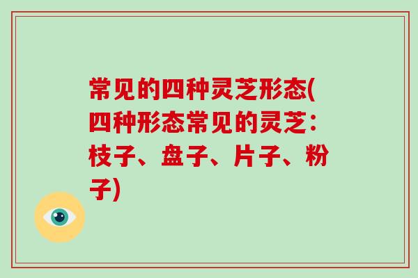 常见的四种灵芝形态(四种形态常见的灵芝：枝子、盘子、片子、粉子)