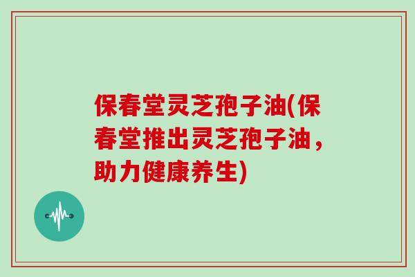 保春堂灵芝孢子油(保春堂推出灵芝孢子油，助力健康养生)