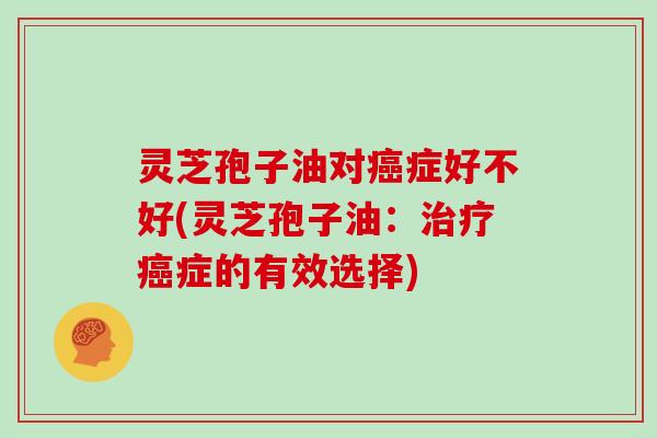 灵芝孢子油对癌症好不好(灵芝孢子油：治疗癌症的有效选择)
