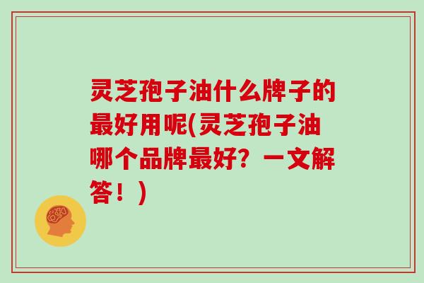 灵芝孢子油什么牌子的最好用呢(灵芝孢子油哪个品牌最好？一文解答！)