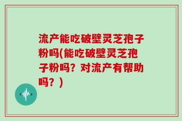 流产能吃破壁灵芝孢子粉吗(能吃破壁灵芝孢子粉吗？对流产有帮助吗？)