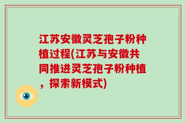 江苏安徽灵芝孢子粉种植过程(江苏与安徽共同推进灵芝孢子粉种植，探索新模式)