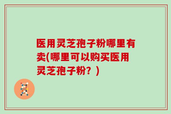 医用灵芝孢子粉哪里有卖(哪里可以购买医用灵芝孢子粉？)