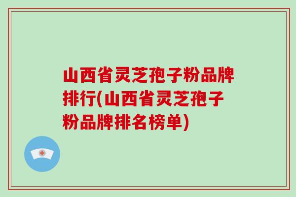 山西省灵芝孢子粉品牌排行(山西省灵芝孢子粉品牌排名榜单)