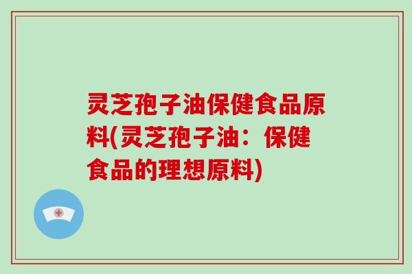 灵芝孢子油保健食品原料(灵芝孢子油：保健食品的理想原料)