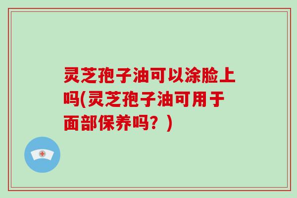 灵芝孢子油可以涂脸上吗(灵芝孢子油可用于面部保养吗？)