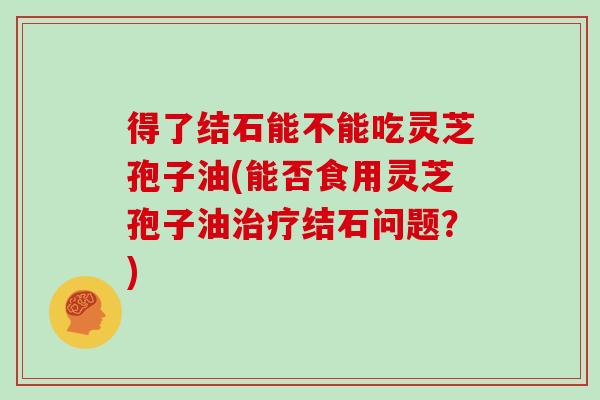 得了结石能不能吃灵芝孢子油(能否食用灵芝孢子油治疗结石问题?)-第1张图片-灵芝大师 得了结石能不能吃灵芝孢子油(能否食用灵芝孢子油治疗结石问题?)-第1张图片-灵芝大师