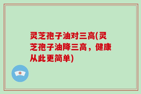 灵芝孢子油对三高(灵芝孢子油降三高，健康从此更简单)