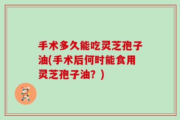 手术多久能吃灵芝孢子油(手术后何时能食用灵芝孢子油？)
