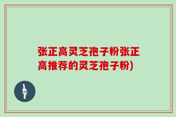 张正高灵芝孢子粉张正高推荐的灵芝孢子粉)