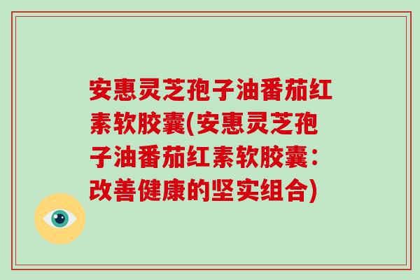 安惠灵芝孢子油番茄红素软胶囊(安惠灵芝孢子油番茄红素软胶囊:改善健康的坚实组合)-第1张图片-灵芝大师 安惠灵芝孢子油番茄红素软胶囊(安惠灵芝孢子油番茄红素软胶囊:改善健康的坚实组合)-第1张图片-灵芝大师