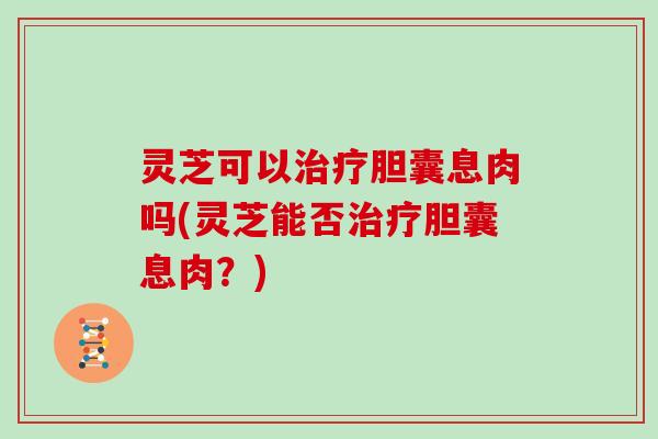 灵芝可以治疗胆囊息肉吗(灵芝能否治疗胆囊息肉？)