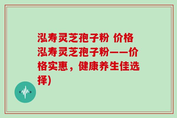 泓寿灵芝孢子粉 价格泓寿灵芝孢子粉——价格实惠，健康养生佳选择)