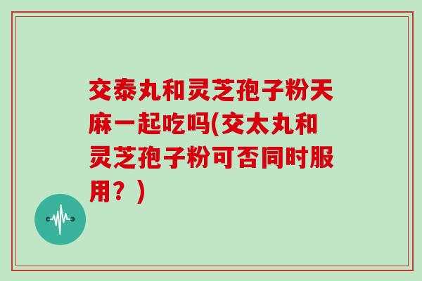 交泰丸和灵芝孢子粉天麻一起吃吗(交太丸和灵芝孢子粉可否同时服用?)-第1张图片-灵芝大师 交泰丸和灵芝孢子粉天麻一起吃吗(交太丸和灵芝孢子粉可否同时服用?)-第1张图片-灵芝大师