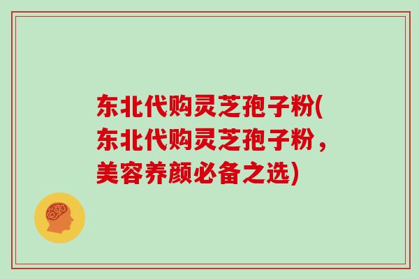 东北代购灵芝孢子粉(东北代购灵芝孢子粉，美容养颜必备之选)