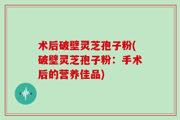 术后破壁灵芝孢子粉(破壁灵芝孢子粉：手术后的营养佳品)-第1张图片-灵芝大师