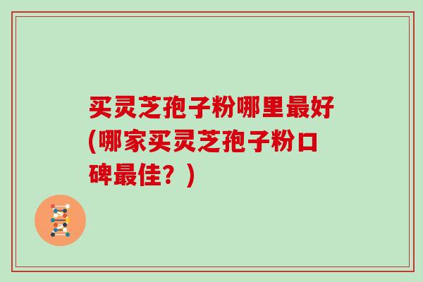 买灵芝孢子粉哪里最好(哪家买灵芝孢子粉口碑最佳？)