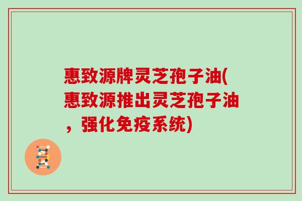 惠致源牌灵芝孢子油(惠致源推出灵芝孢子油，强化免疫系统)