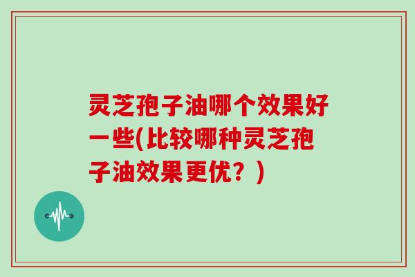 灵芝孢子油哪个效果好一些(比较哪种灵芝孢子油效果更优？)