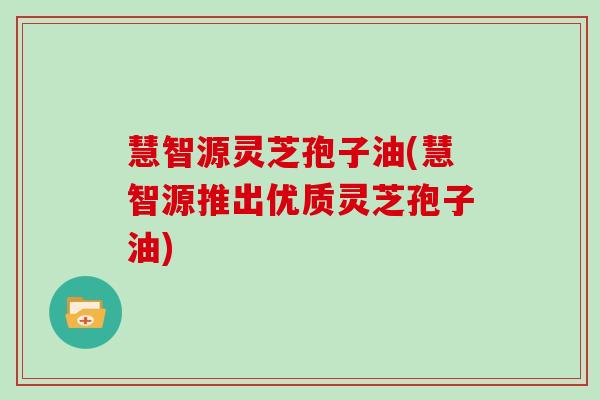 慧智源灵芝孢子油(慧智源推出优质灵芝孢子油)