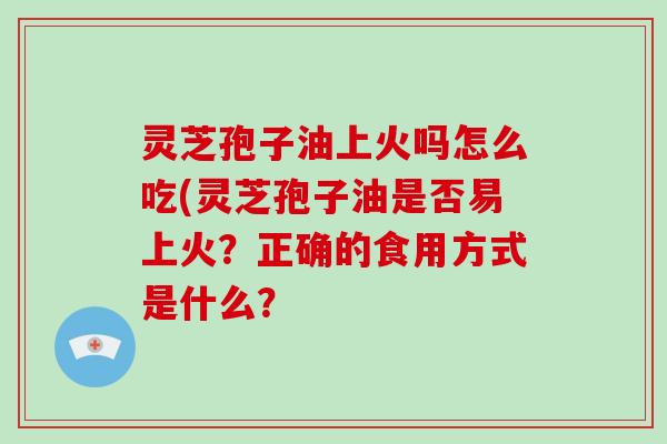 灵芝孢子油上火吗怎么吃(灵芝孢子油是否易上火？正确的食用方式是什么？
