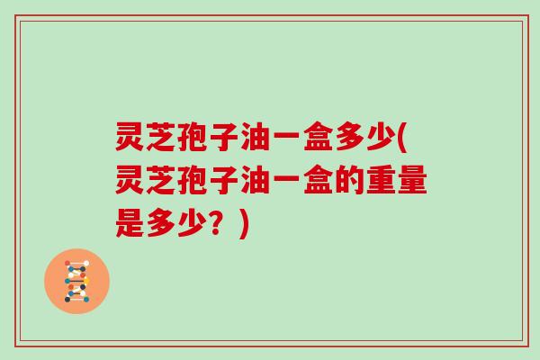 灵芝孢子油一盒多少(灵芝孢子油一盒的重量是多少？)