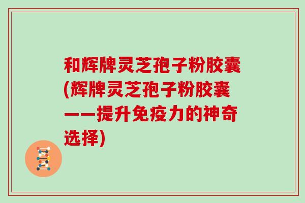 和辉牌灵芝孢子粉胶囊(辉牌灵芝孢子粉胶囊——提升免疫力的神奇选择)
