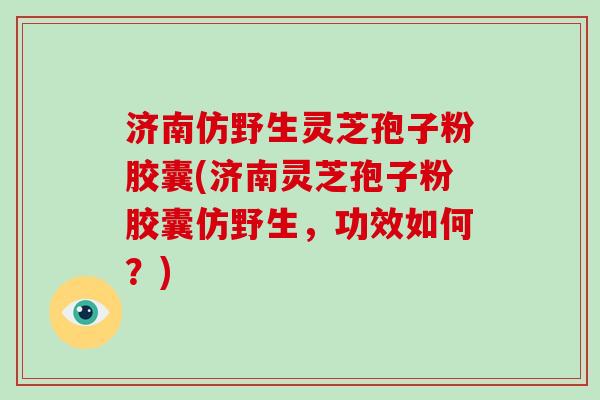 济南仿野生灵芝孢子粉胶囊(济南灵芝孢子粉胶囊仿野生，功效如何？)